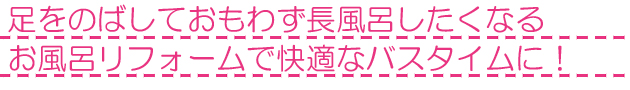 脚を伸ばして思わず長風呂したくなる快適バスタイムリフォーム