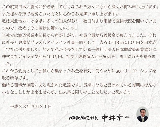 この度東北関東大震災に於きまして亡くなられた方々に心から深くお悔み申し上げます。また様々な形で被災された方々に心からお見舞い申し上げます。私は東北地方には全県に多くの知人がおり、数日前より電話で直接状況を聞いていますので、改めてその惨状に驚いています。当社では渡辺営業本部長から声が上がり、社員全員から義援金が集まりました。それに社長と専務がプラスしアイライフ社員一同として、去る3月18日に10万円を日本赤十字社に送りました。加えて私が会長をしている一般社団法人日本増改築産業協会に、株式会社アイライフから100万円、社長と専務個人から50万円、計150万円を送りました。これから会長として会員から集まったお金を有効に使うために強いリーダーシップを取る所存です。働ける環境が無限にある恵まれた私達です。長期になると言われている復興にほんの小さなことしか出来ませんが、出来得る限りのことをしたいと思います。